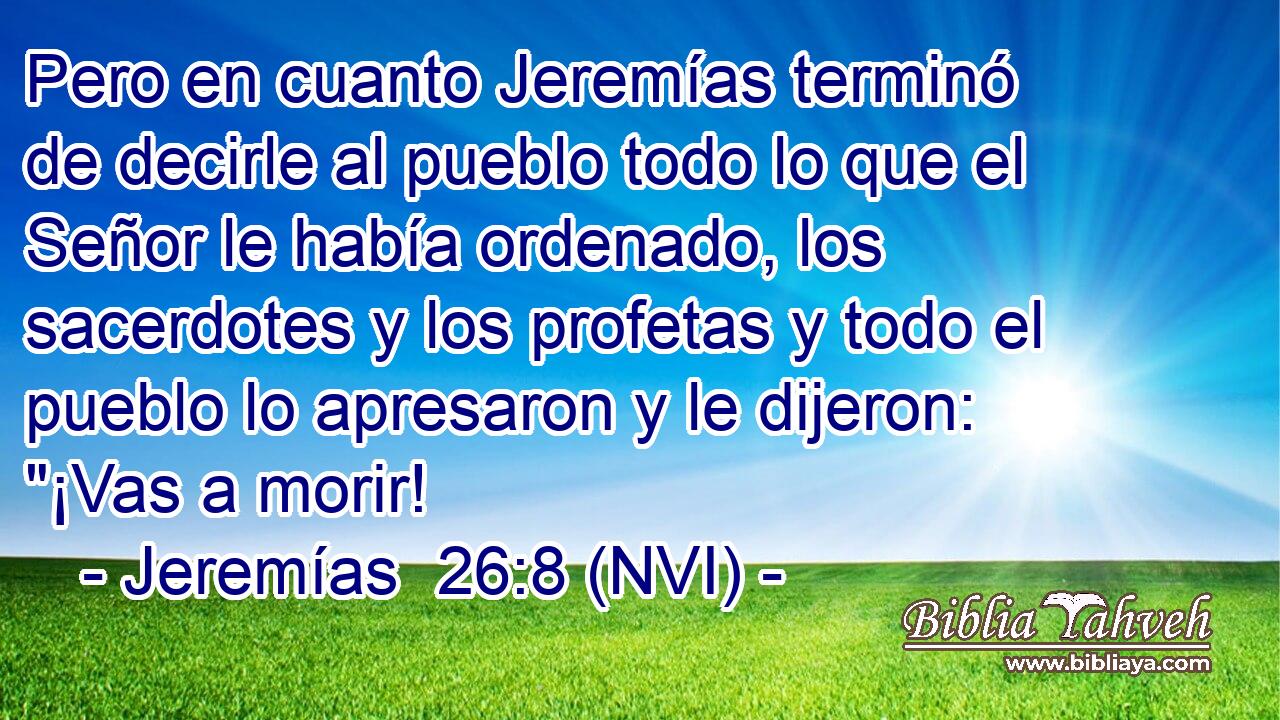  Pero en cuanto Jeremías terminó de decirle al pueblo todo lo que el Señor le había ordenado, los sacerdotes y los profetas y todo el pueblo lo apresaron y le dijeron: 
