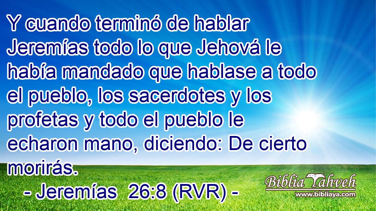 Y cuando terminó de hablar Jeremías todo lo que Jehová le había mandado que hablase a todo el pueblo, los sacerdotes y los profetas y todo el pueblo le echaron mano, diciendo: De cierto morirás.