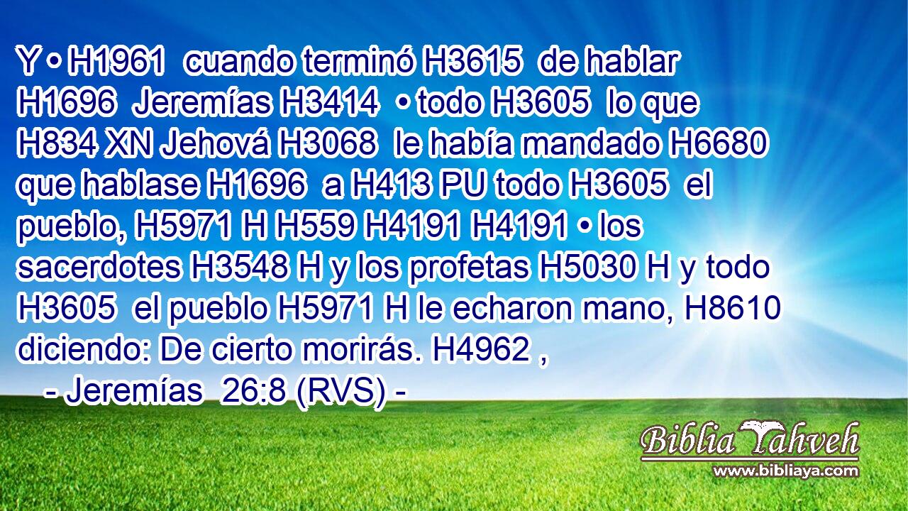 Y • H1961  cuando terminó H3615  de hablar H1696  Jeremías H3414  • todo H3605  lo que H834 XN Jehová H3068  le había mandado H6680  que hablase H1696  a H413 PU todo H3605  el pueblo, H5971 H H559 H4191 H4191 • los sacerdotes H3548 H y los profetas H5030 H y todo H3605  el pueblo H5971 H le echaron mano, H8610  diciendo: De cierto morirás. H4962 ,  