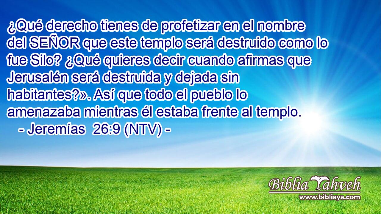 ¿Qué derecho tienes de profetizar en el nombre del SEÑOR que este templo será destruido como lo fue Silo? ¿Qué quieres decir cuando afirmas que Jerusalén será destruida y dejada sin habitantes?». Así que todo el pueblo lo amenazaba mientras él estaba frente al templo.