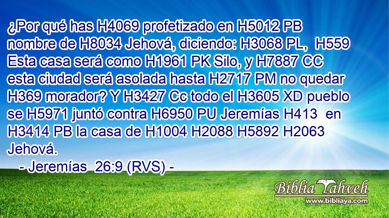 ¿Por qué has H4069 profetizado en H5012 PB nombre de H8034 Jehová, diciendo: H3068 PL,  H559 Esta casa será como H1961 PK Silo, y H7887 CC esta ciudad será asolada hasta H2717 PM no quedar H369 morador? Y H3427 Cc todo el H3605 XD pueblo se H5971 juntó contra H6950 PU Jeremías H413  en H3414 PB la casa de H1004 H2088 H5892 H2063 Jehová. 