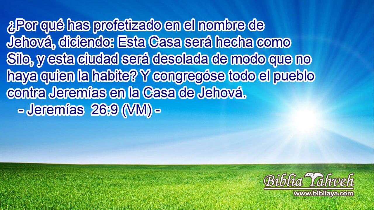  ¿Por qué has profetizado en el nombre de Jehová, diciendo: Esta Casa será hecha como Silo, y esta ciudad será desolada de modo que no haya quien la habite? Y congregóse todo el pueblo contra Jeremías en la Casa de Jehová. 