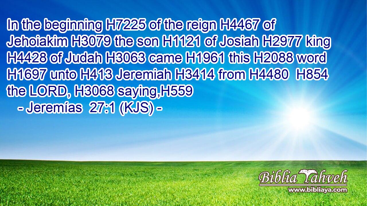 In the beginning H7225 of the reign H4467 of Jehoiakim H3079 the son H1121 of Josiah H2977 king H4428 of Judah H3063 came H1961 this H2088 word H1697 unto H413 Jeremiah H3414 from H4480  H854 the LORD, H3068 saying,H559