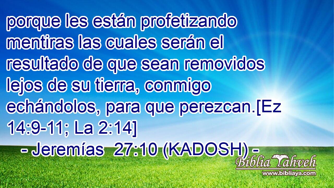  porque les están profetizando mentiras las cuales serán el resultado de que sean removidos lejos de su tierra, conmigo echándolos, para que perezcan.[Ez 14:9-11; La 2:14] 