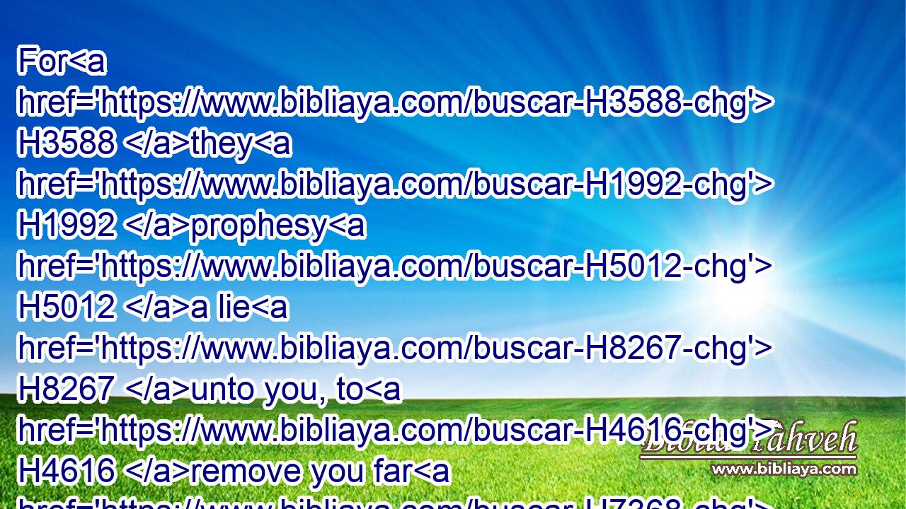 For H3588 they H1992 prophesy H5012 a lie H8267 unto you, to H4616 remove you far H7368 (H853) from H4480  H5921 your land; H127 and that I should drive you out, H5080 (H853) and ye should perish.H6