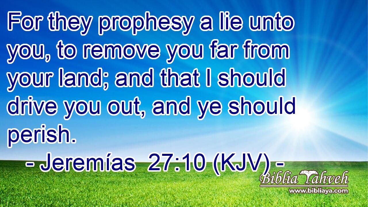 For they prophesy a lie unto you, to remove you far from your land; and that I should drive you out, and ye should perish.