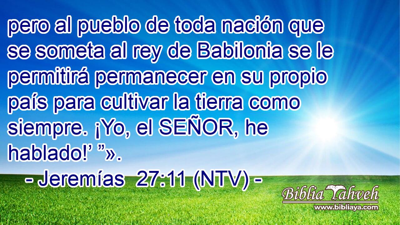 pero al pueblo de toda nación que se someta al rey de Babilonia se le permitirá permanecer en su propio país para cultivar la tierra como siempre. ¡Yo, el SEÑOR, he hablado!’ ”».