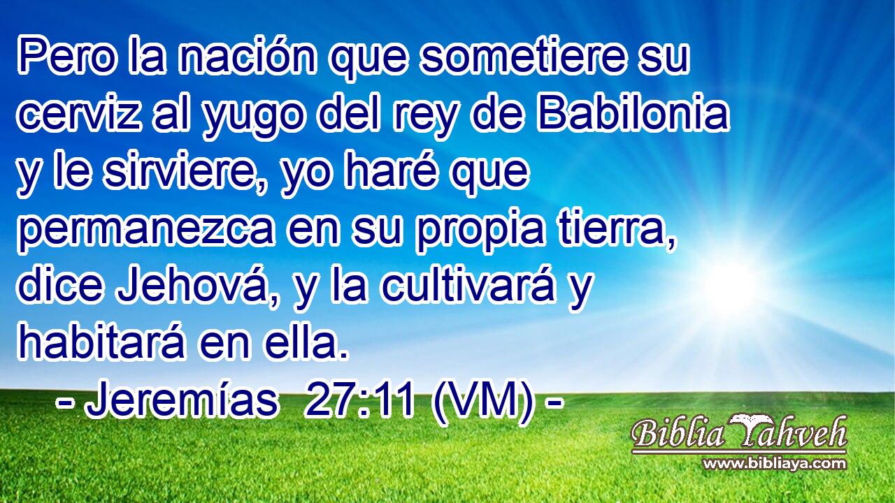 Pero la nación que sometiere su cerviz al yugo del rey de Babilonia y le sirviere, yo haré que permanezca en su propia tierra, dice Jehová, y la cultivará y habitará en ella. 
