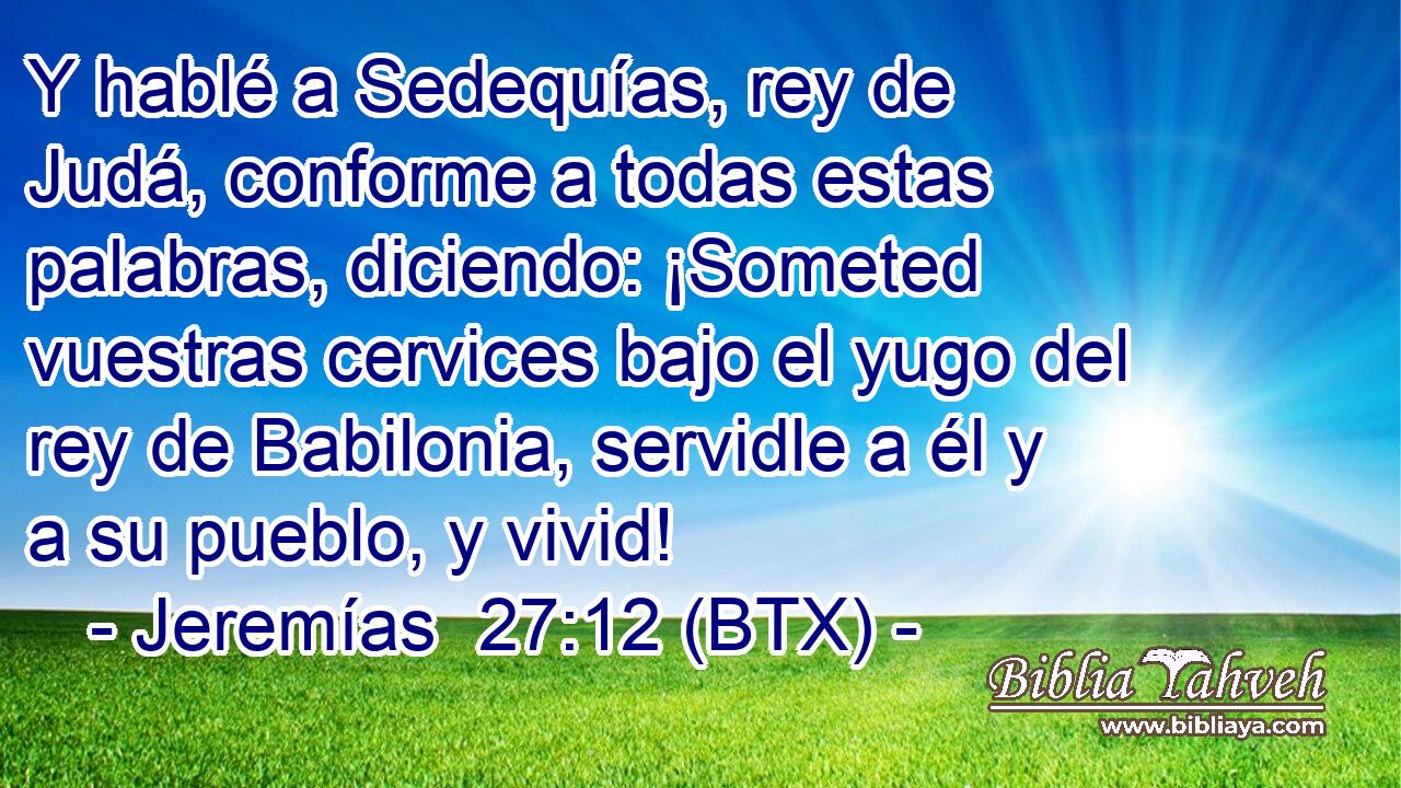 Y hablé a Sedequías, rey de Judá, conforme a todas estas palabras, diciendo: ¡Someted vuestras cervices bajo el yugo del rey de Babilonia, servidle a él y a su pueblo, y vivid!