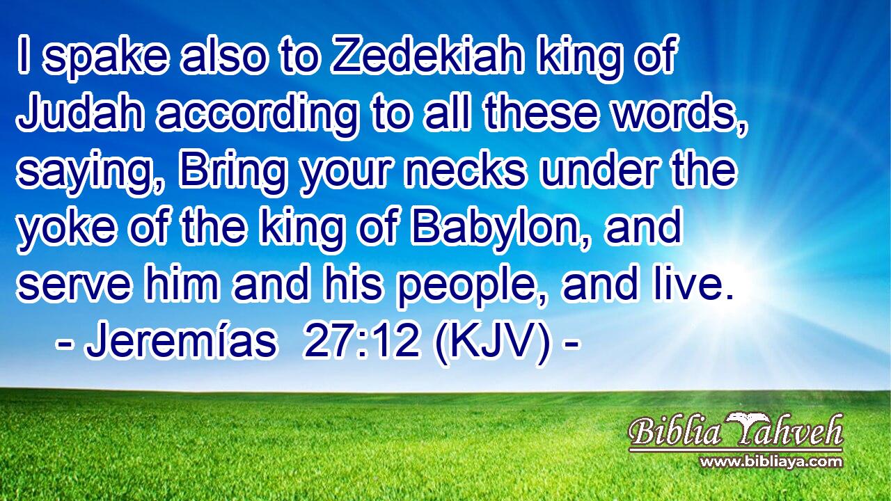I spake also to Zedekiah king of Judah according to all these words, saying, Bring your necks under the yoke of the king of Babylon, and serve him and his people, and live.