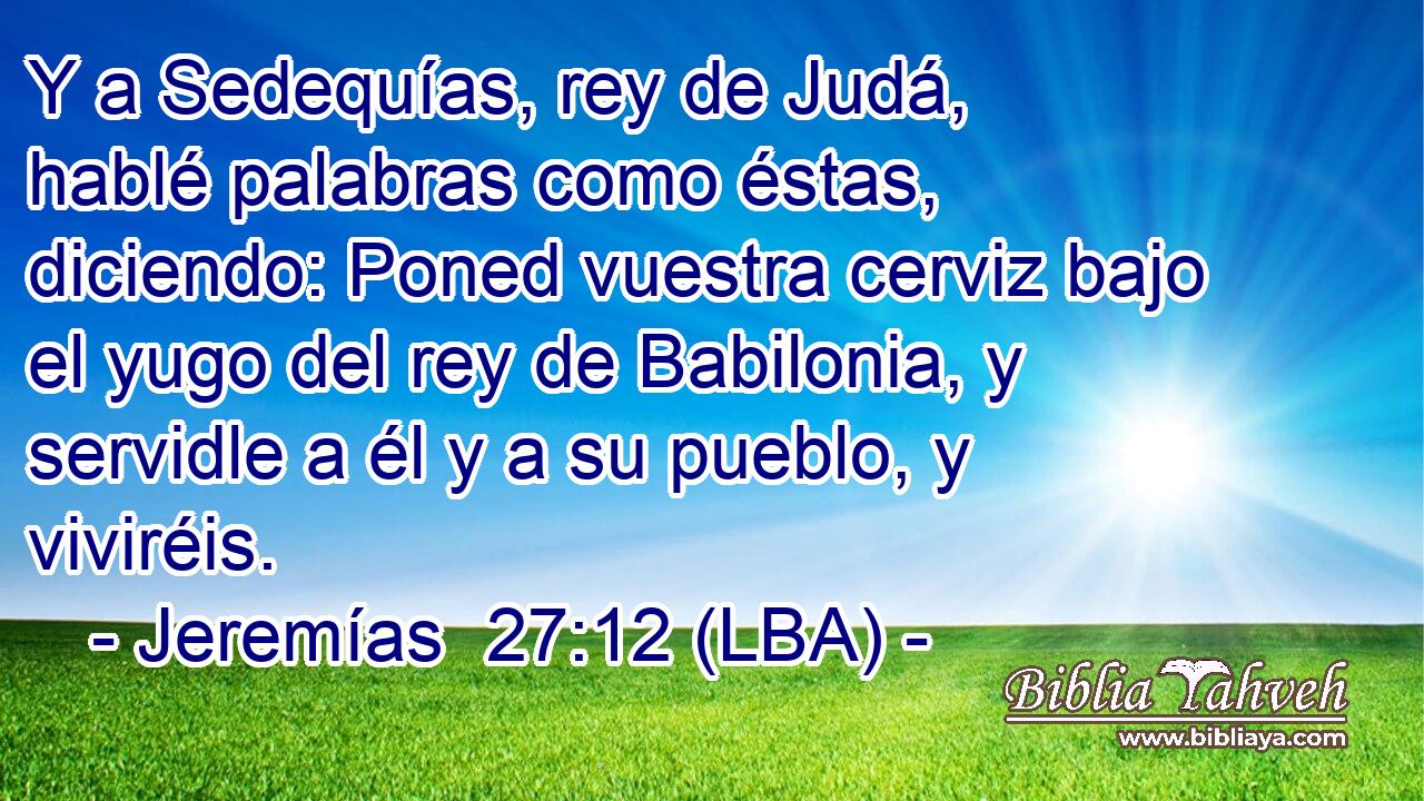 Y a Sedequías, rey de Judá, hablé palabras como éstas, diciendo: Poned vuestra cerviz bajo el yugo del rey de Babilonia, y servidle a él y a su pueblo, y viviréis.