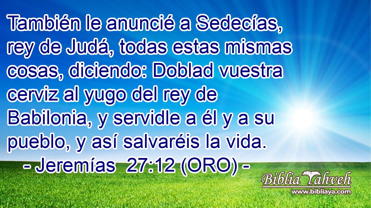  También le anuncié a Sedecías, rey de Judá, todas estas mismas cosas, diciendo: Doblad vuestra cerviz al yugo del rey de Babilonia, y servidle a él y a su pueblo, y así salvaréis la vida. 