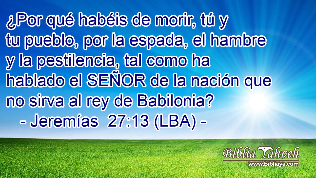 ¿Por qué habéis de morir, tú y tu pueblo, por la espada, el hambre y la pestilencia, tal como ha hablado el SEÑOR de la nación que no sirva al rey de Babilonia?