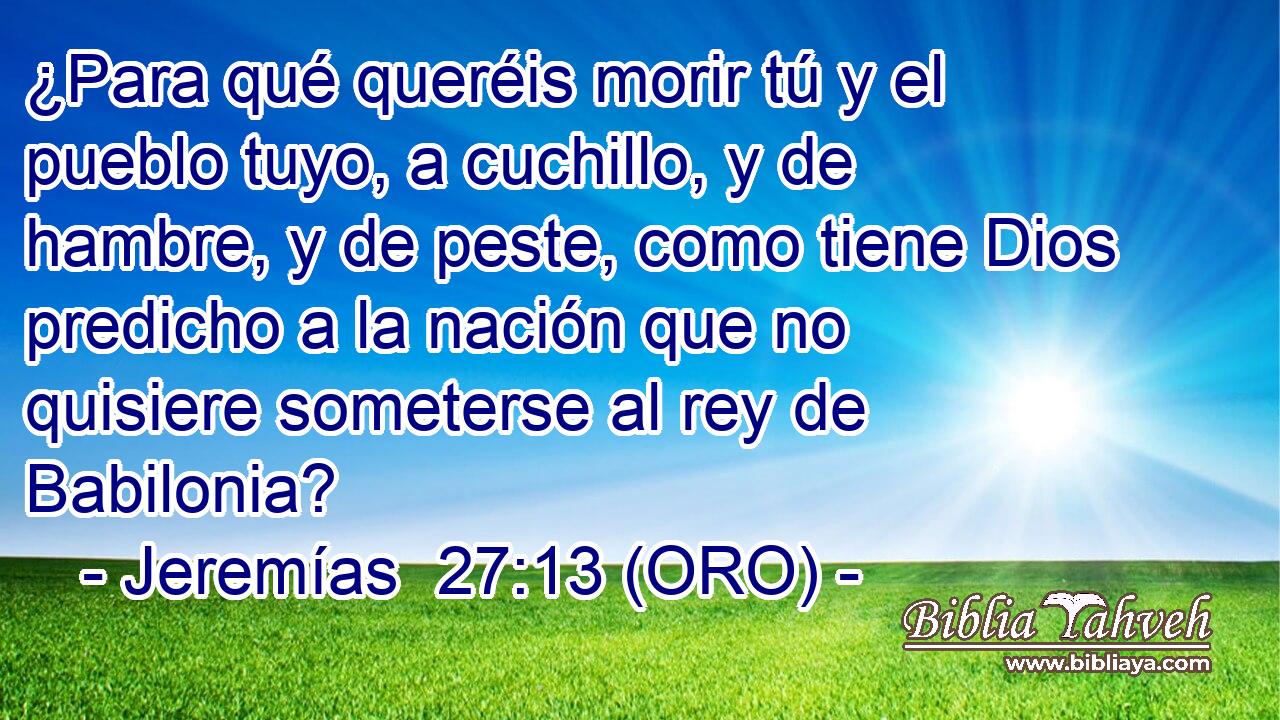  ¿Para qué queréis morir tú y el pueblo tuyo, a cuchillo, y de hambre, y de peste, como tiene Dios predicho a la nación que no quisiere someterse al rey de Babilonia? 
