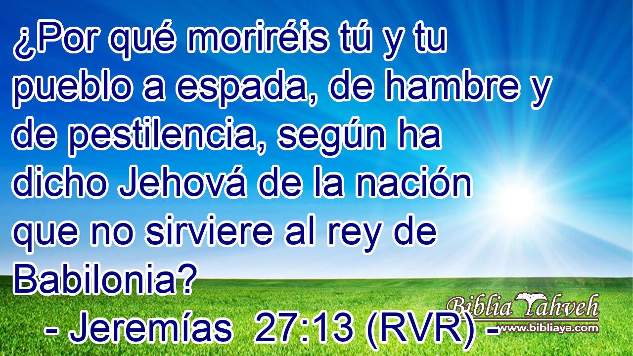 ¿Por qué moriréis tú y tu pueblo a espada, de hambre y de pestilencia, según ha dicho Jehová de la nación que no sirviere al rey de Babilonia?