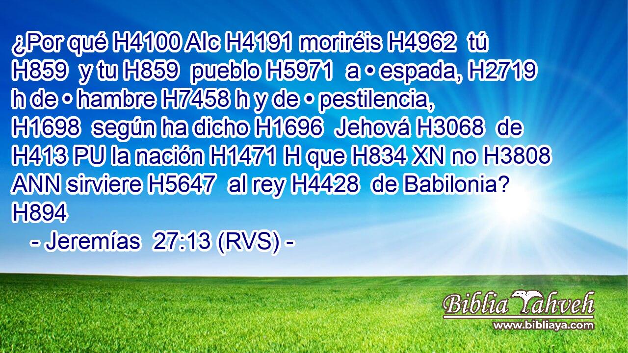¿Por qué H4100 AIc H4191 moriréis H4962  tú H859  y tu H859  pueblo H5971  a • espada, H2719 h de • hambre H7458 h y de • pestilencia, H1698  según ha dicho H1696  Jehová H3068  de H413 PU la nación H1471 H que H834 XN no H3808 ANN sirviere H5647  al rey H4428  de Babilonia? H894  