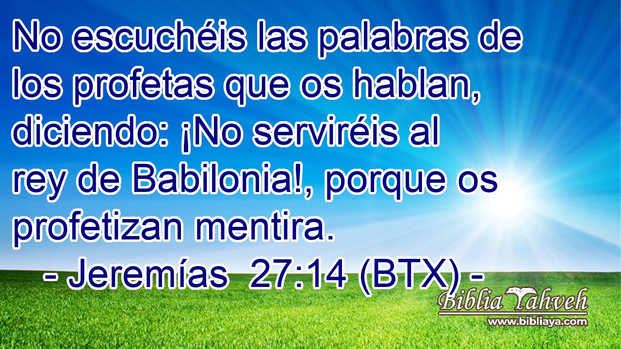 No escuchéis las palabras de los profetas que os hablan, diciendo: ¡No serviréis al rey de Babilonia!, porque os profetizan mentira.