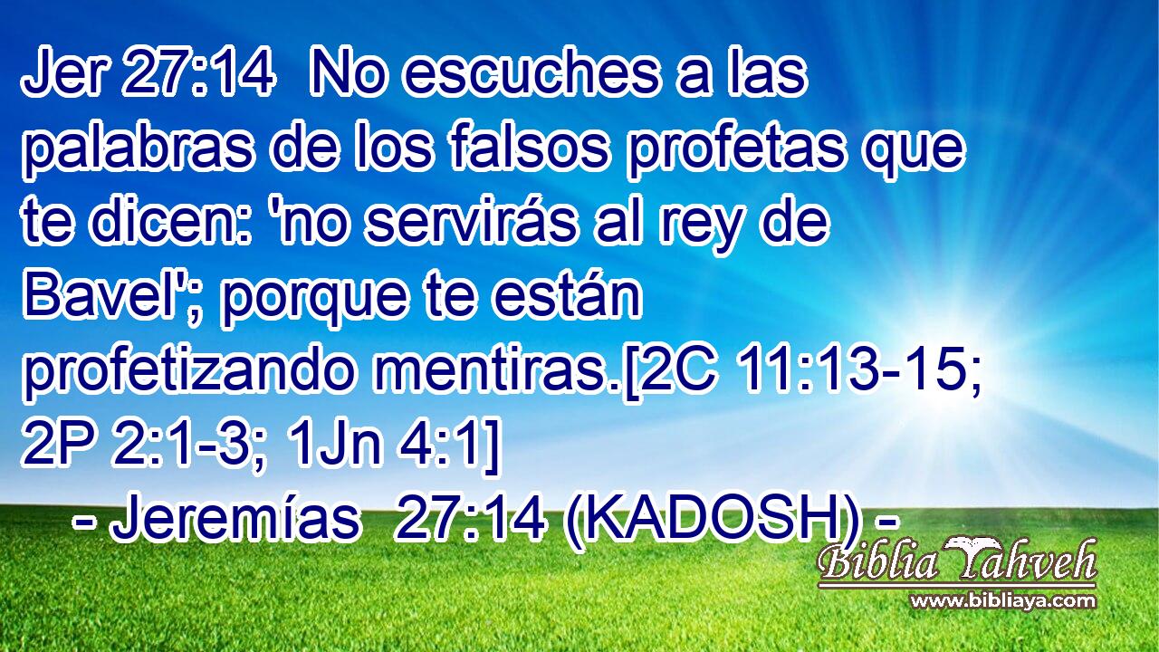  No escuches a las palabras de los falsos profetas que te dicen: 'no servirás al rey de Bavel'; porque te están profetizando mentiras.[2C 11:13-15; 2P 2:1-3; 1Jn 4:1] 