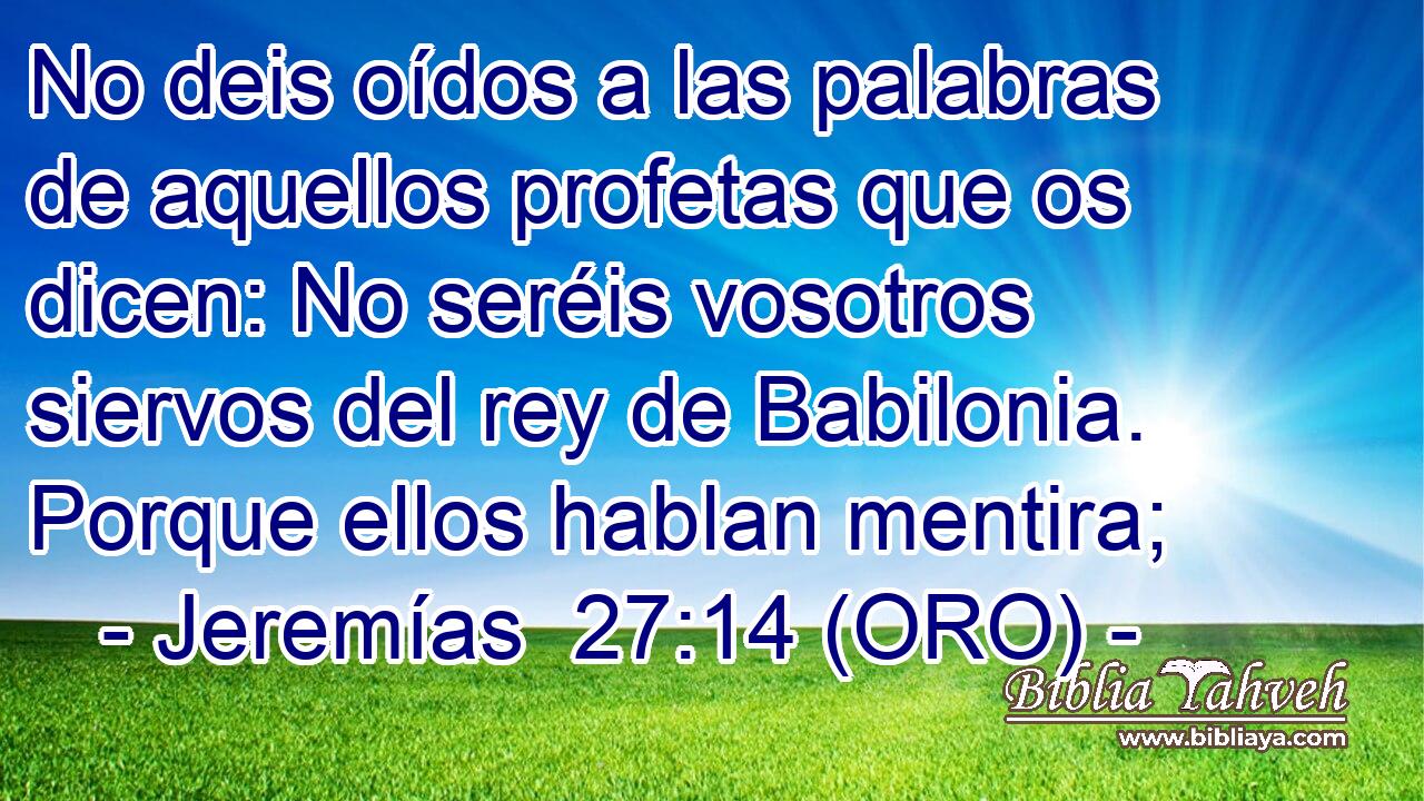  No deis oídos a las palabras de aquellos profetas que os dicen: No seréis vosotros siervos del rey de Babilonia. Porque ellos hablan mentira; 