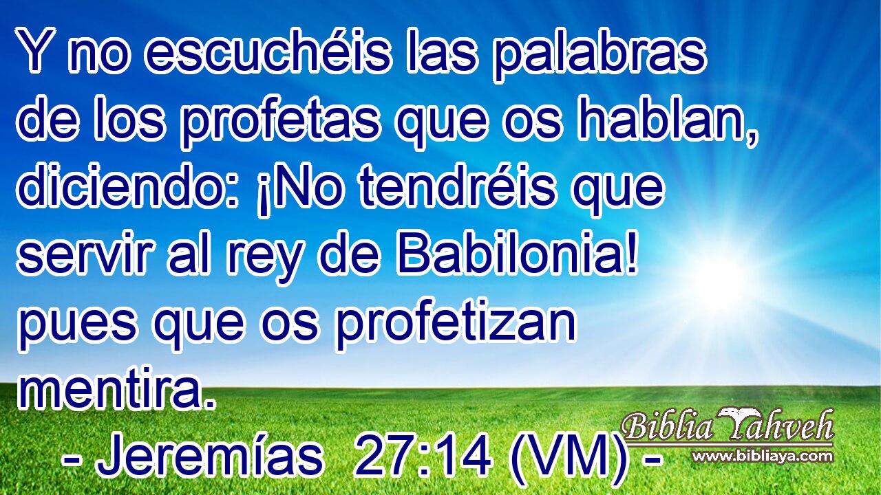  Y no escuchéis las palabras de los profetas que os hablan, diciendo: ¡No tendréis que servir al rey de Babilonia! pues que os profetizan mentira. 