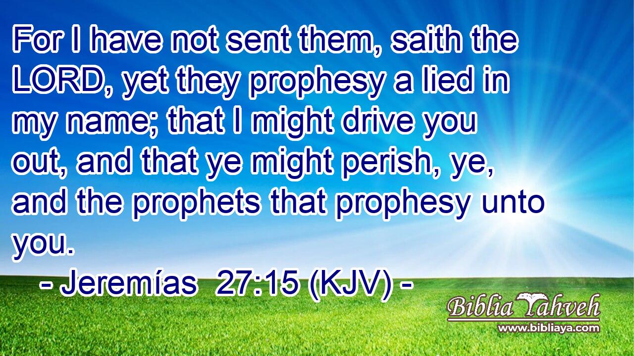 For I have not sent them, saith the LORD, yet they prophesy a lied in my name; that I might drive you out, and that ye might perish, ye, and the prophets that prophesy unto you.