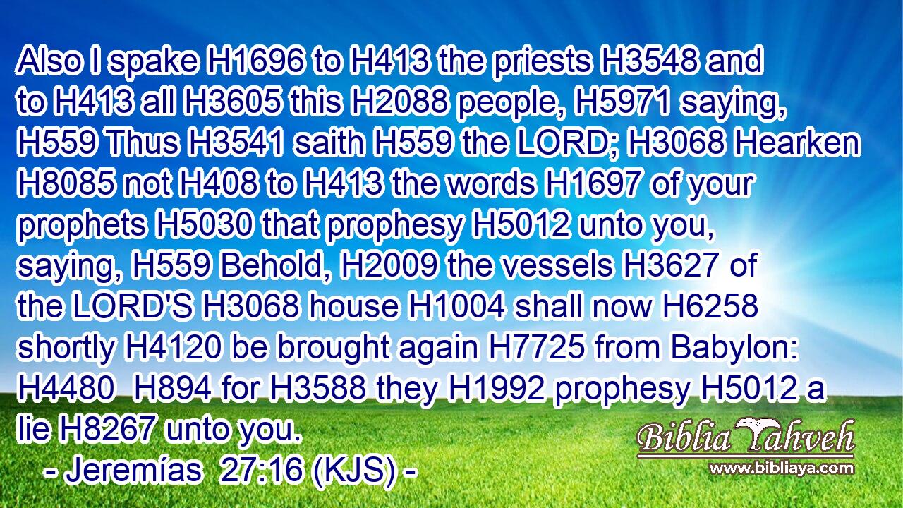 Also I spake H1696 to H413 the priests H3548 and to H413 all H3605 this H2088 people, H5971 saying, H559 Thus H3541 saith H559 the LORD; H3068 Hearken H8085 not H408 to H413 the words H1697 of your prophets H5030 that prophesy H5012 unto you, saying, H559 Behold, H2009 the vessels H3627 of the LORD'S H3068 house H1004 shall now H6258 shortly H4120 be brought again H7725 from Babylon: H4480  H894 for H3588 they H1992 prophesy H5012 a lie H8267 unto you.