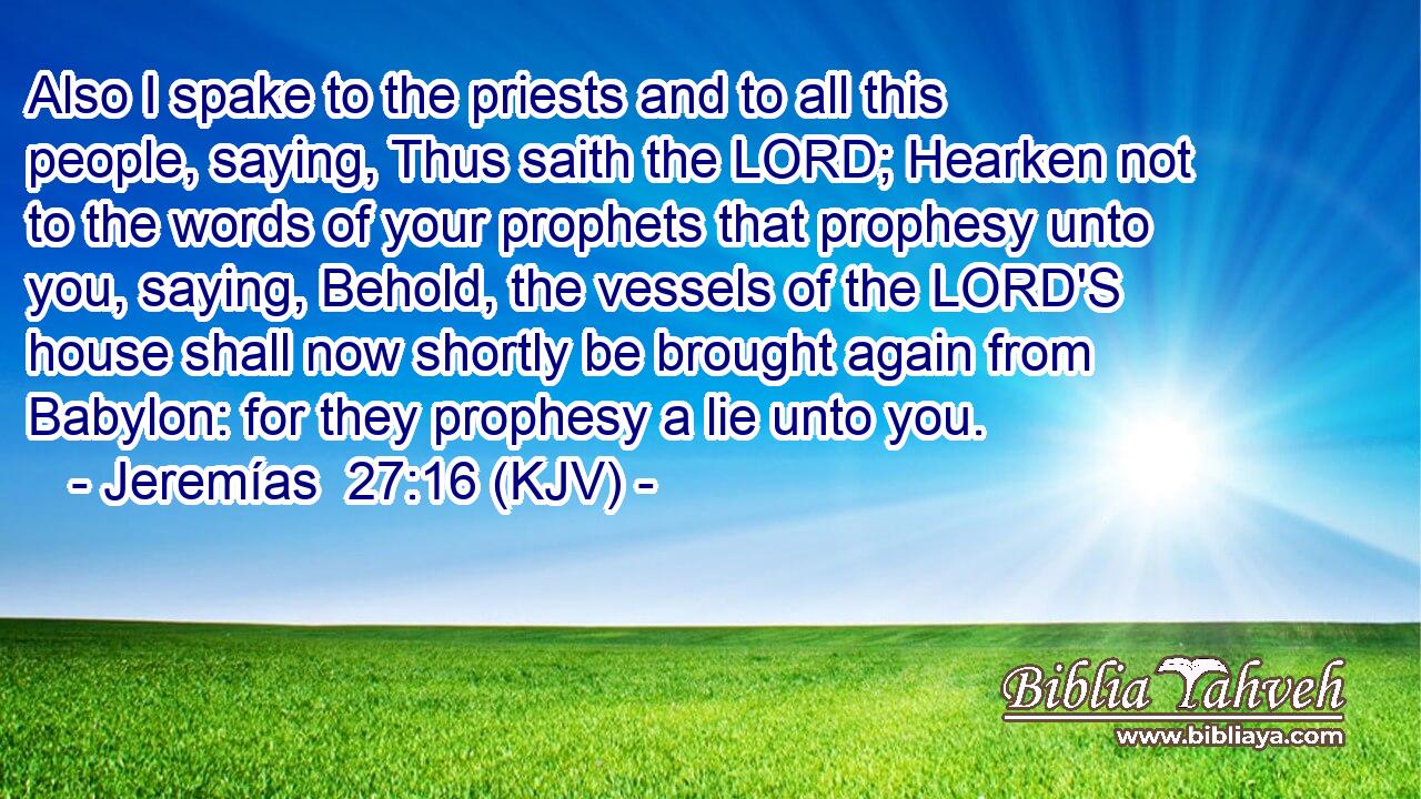 Also I spake to the priests and to all this people, saying, Thus saith the LORD; Hearken not to the words of your prophets that prophesy unto you, saying, Behold, the vessels of the LORD'S house shall now shortly be brought again from Babylon: for they prophesy a lie unto you.