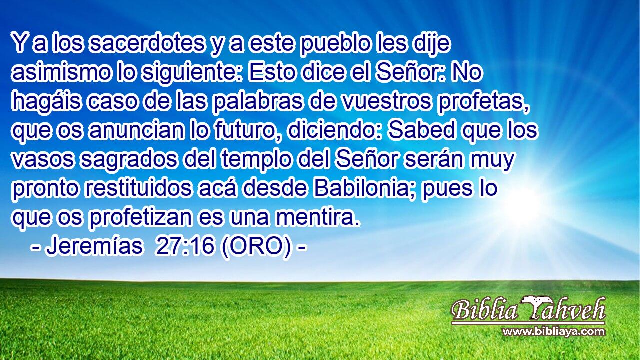  Y a los sacerdotes y a este pueblo les dije asimismo lo siguiente: Esto dice el Señor: No hagáis caso de las palabras de vuestros profetas, que os anuncian lo futuro, diciendo: Sabed que los vasos sagrados del templo del Señor serán muy pronto restituidos acá desde Babilonia; pues lo que os profetizan es una mentira. 