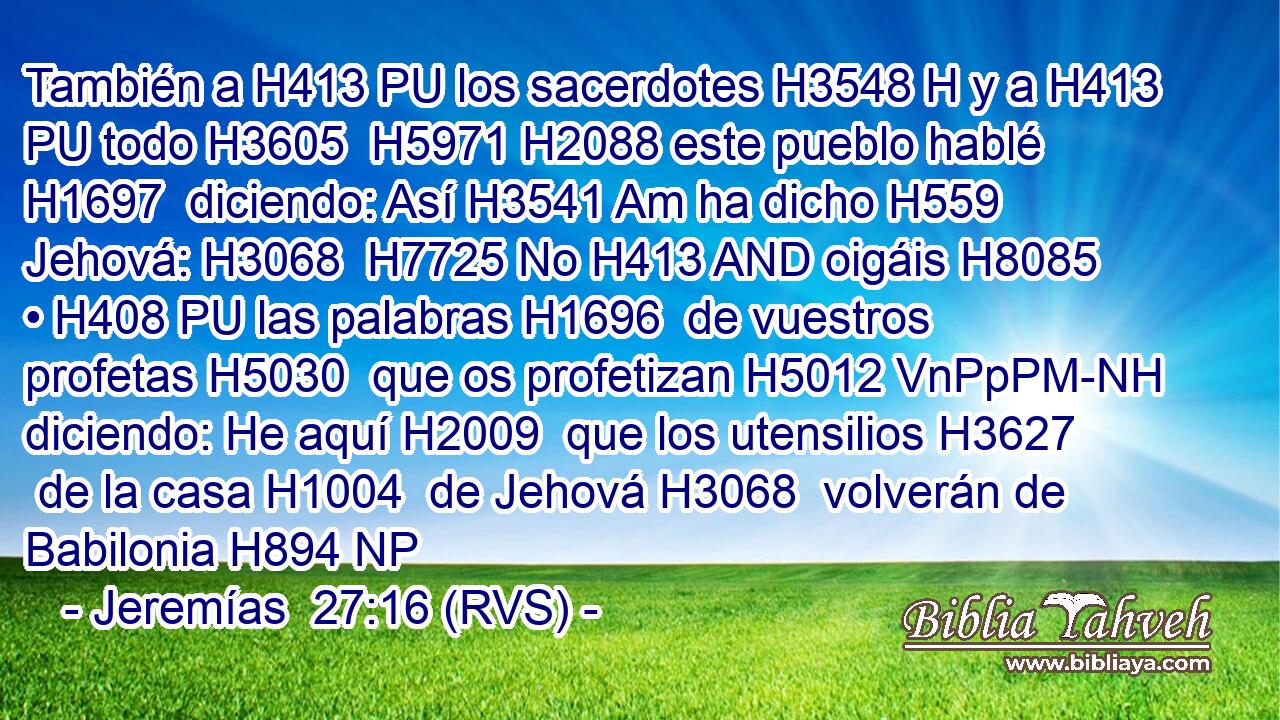 También a H413 PU los sacerdotes H3548 H y a H413 PU todo H3605  H5971 H2088 este pueblo hablé H1697  diciendo: Así H3541 Am ha dicho H559  Jehová: H3068  H7725 No H413 AND oigáis H8085  • H408 PU las palabras H1696  de vuestros profetas H5030  que os profetizan H5012 VnPpPM-NH diciendo: He aquí H2009  que los utensilios H3627  de la casa H1004  de Jehová H3068  volverán de Babilonia H894 NP