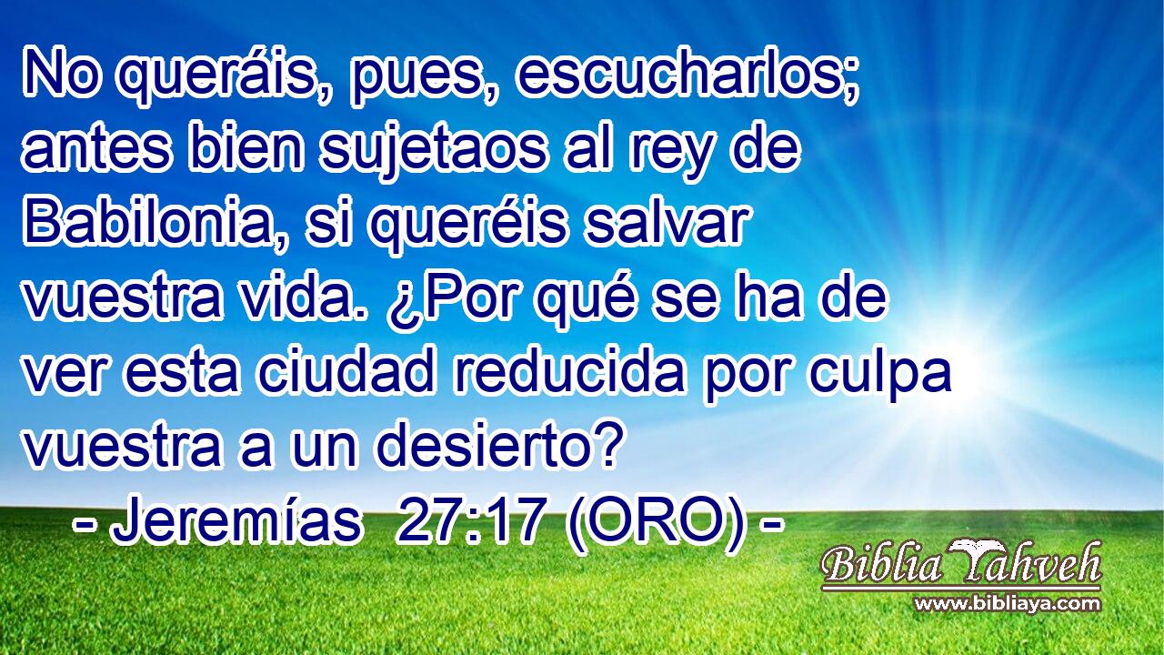  No queráis, pues, escucharlos; antes bien sujetaos al rey de Babilonia, si queréis salvar vuestra vida. ¿Por qué se ha de ver esta ciudad reducida por culpa vuestra a un desierto? 