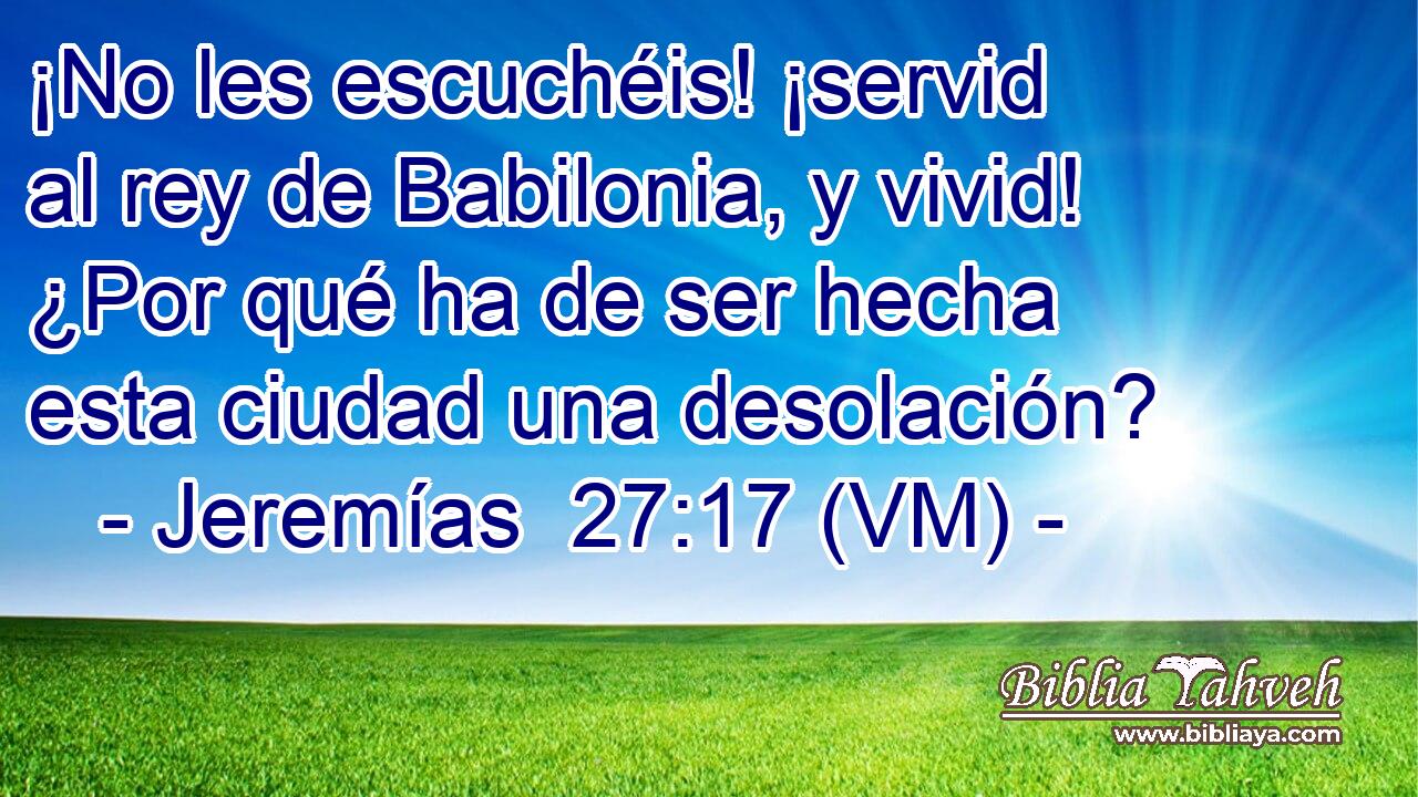  ¡No les escuchéis! ¡servid al rey de Babilonia, y vivid! ¿Por qué ha de ser hecha esta ciudad una desolación? 