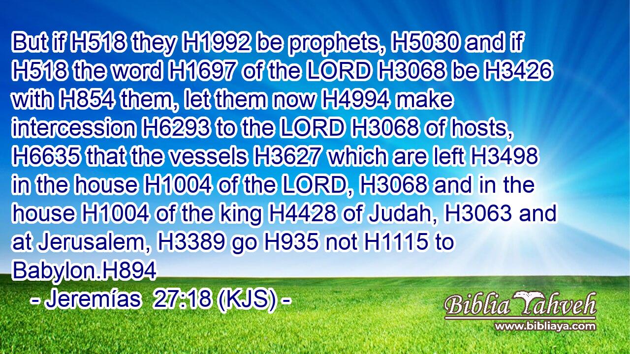But if H518 they H1992 be prophets, H5030 and if H518 the word H1697 of the LORD H3068 be H3426 with H854 them, let them now H4994 make intercession H6293 to the LORD H3068 of hosts, H6635 that the vessels H3627 which are left H3498 in the house H1004 of the LORD, H3068 and in the house H1004 of the king H4428 of Judah, H3063 and at Jerusalem, H3389 go H935 not H1115 to Babylon.H894