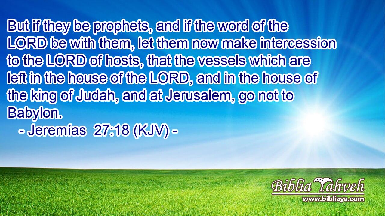 But if they be prophets, and if the word of the LORD be with them, let them now make intercession to the LORD of hosts, that the vessels which are left in the house of the LORD, and in the house of the king of Judah, and at Jerusalem, go not to Babylon.