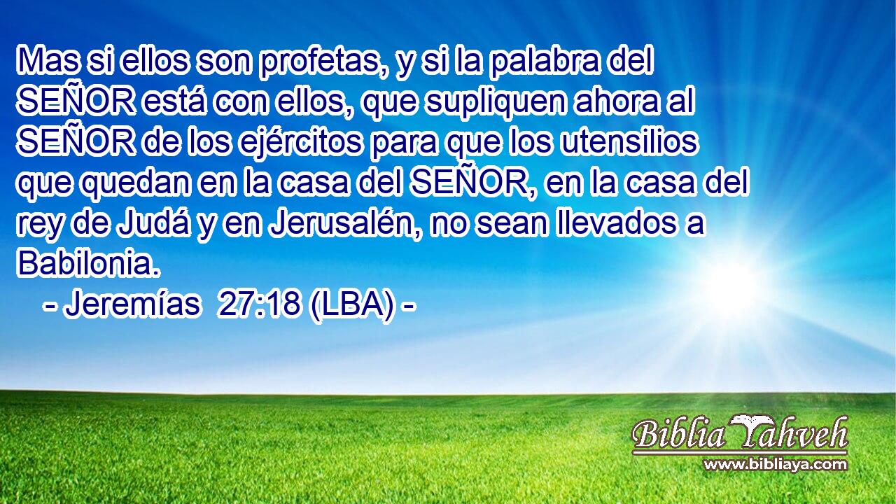 Mas si ellos son profetas, y si la palabra del SEÑOR está con ellos, que supliquen ahora al SEÑOR de los ejércitos para que los utensilios que quedan en la casa del SEÑOR, en la casa del rey de Judá y en Jerusalén, no sean llevados a Babilonia.