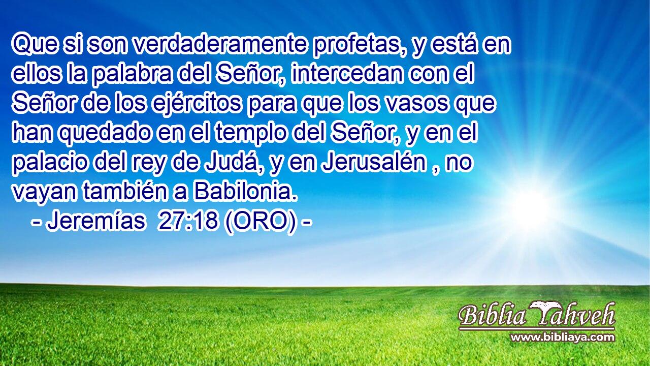  Que si son verdaderamente profetas, y está en ellos la palabra del Señor, intercedan con el Señor de los ejércitos para que los vasos que han quedado en el templo del Señor, y en el palacio del rey de Judá, y en Jerusalén , no vayan también a Babilonia. 