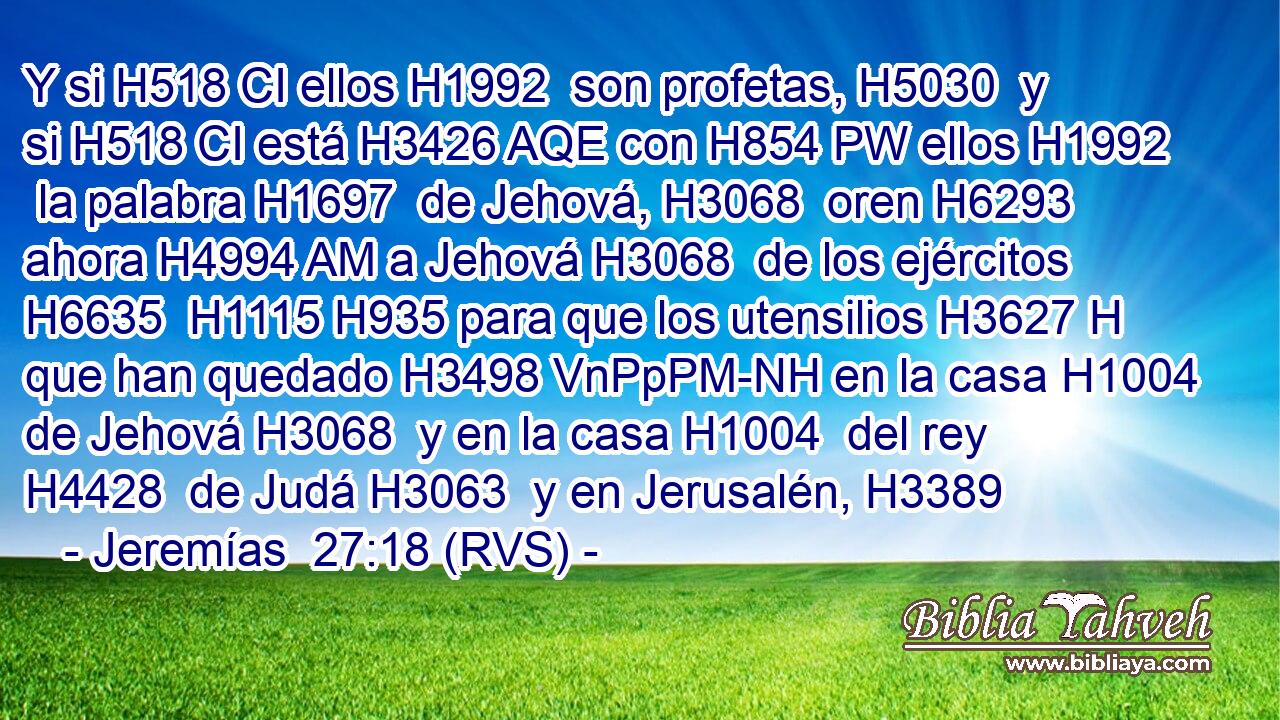 Y si H518 CI ellos H1992  son profetas, H5030  y si H518 CI está H3426 AQE con H854 PW ellos H1992  la palabra H1697  de Jehová, H3068  oren H6293  ahora H4994 AM a Jehová H3068  de los ejércitos H6635  H1115 H935 para que los utensilios H3627 H que han quedado H3498 VnPpPM-NH en la casa H1004  de Jehová H3068  y en la casa H1004  del rey H4428  de Judá H3063  y en Jerusalén, H3389