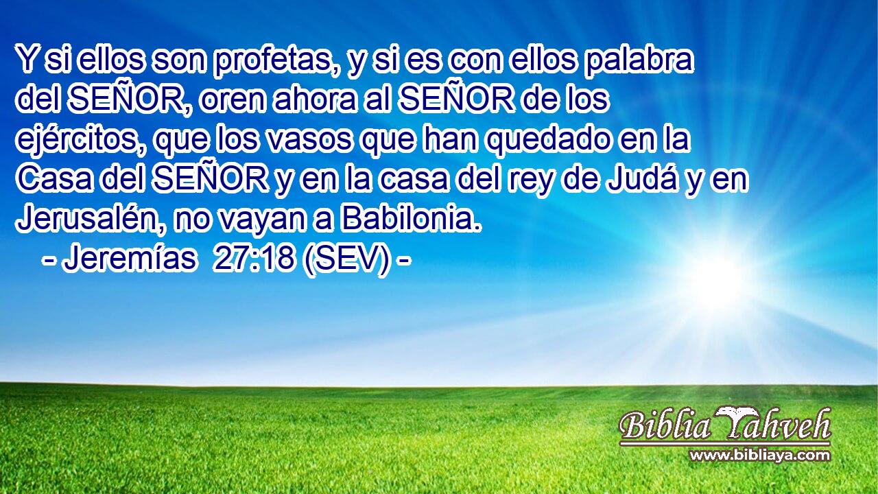 Y si ellos son profetas, y si es con ellos palabra del SEÑOR, oren ahora al SEÑOR de los ejércitos, que los vasos que han quedado en la Casa del SEÑOR y en la casa del rey de Judá y en Jerusalén, no vayan a Babilonia.