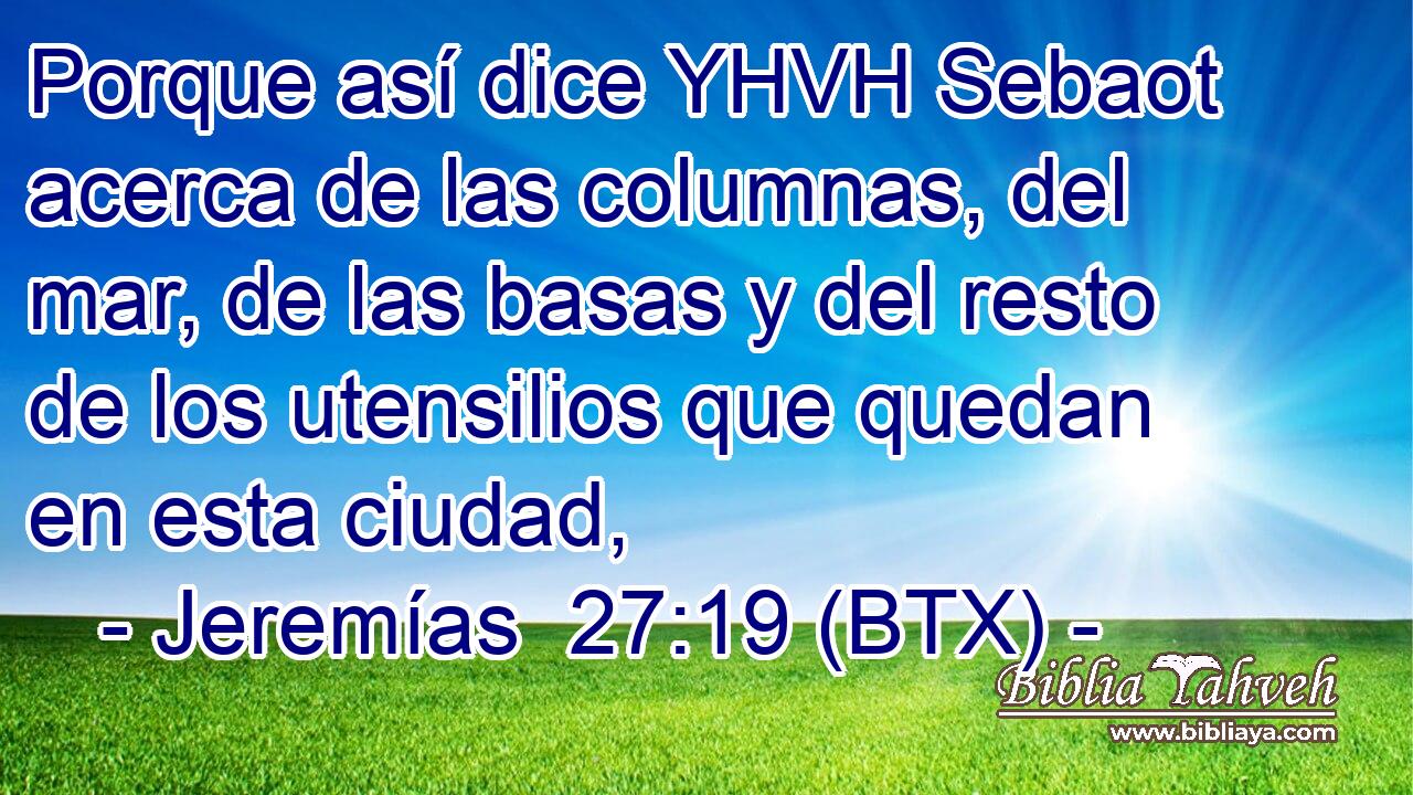 Porque así dice YHVH Sebaot acerca de las columnas, del mar, de las basas y del resto de los utensilios que quedan en esta ciudad,