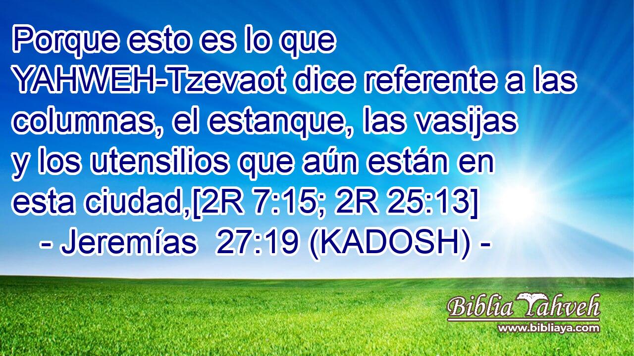  Porque esto es lo que YAHWEH-Tzevaot dice referente a las columnas, el estanque, las vasijas y los utensilios que aún están en esta ciudad,[2R 7:15; 2R 25:13] 
