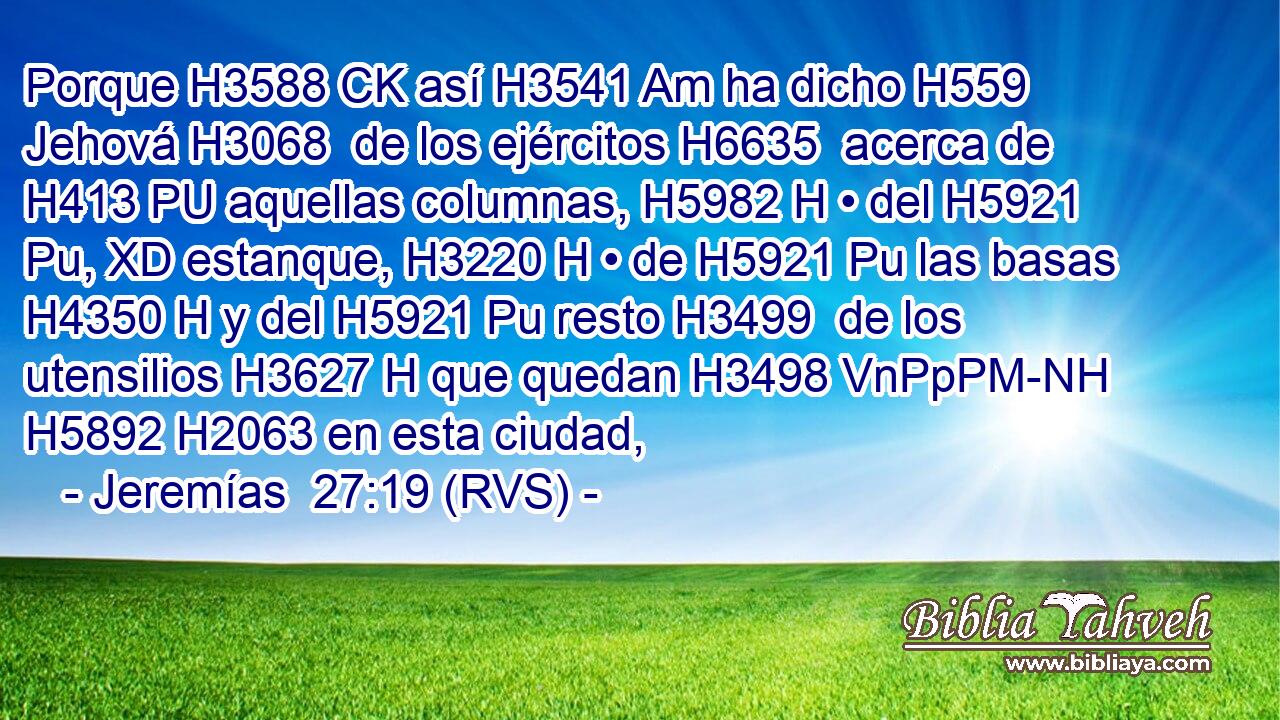 Porque H3588 CK así H3541 Am ha dicho H559  Jehová H3068  de los ejércitos H6635  acerca de H413 PU aquellas columnas, H5982 H • del H5921 Pu, XD estanque, H3220 H • de H5921 Pu las basas H4350 H y del H5921 Pu resto H3499  de los utensilios H3627 H que quedan H3498 VnPpPM-NH H5892 H2063 en esta ciudad, 