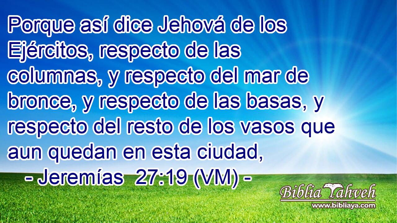  Porque así dice Jehová de los Ejércitos, respecto de las columnas, y respecto del mar de bronce, y respecto de las basas, y respecto del resto de los vasos que aun quedan en esta ciudad, 