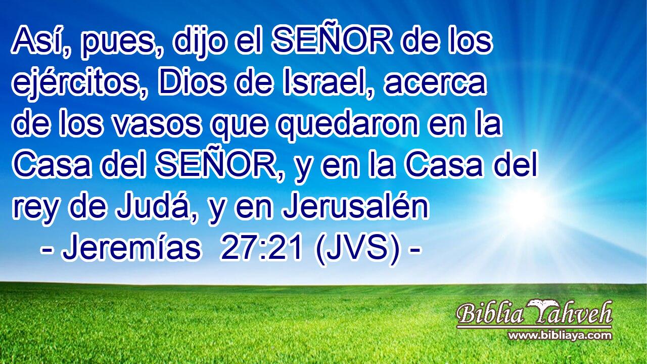Así, pues, dijo el SEÑOR de los ejércitos, Dios de Israel, acerca de los vasos que quedaron en la Casa del SEÑOR, y en la Casa del rey de Judá, y en Jerusalén