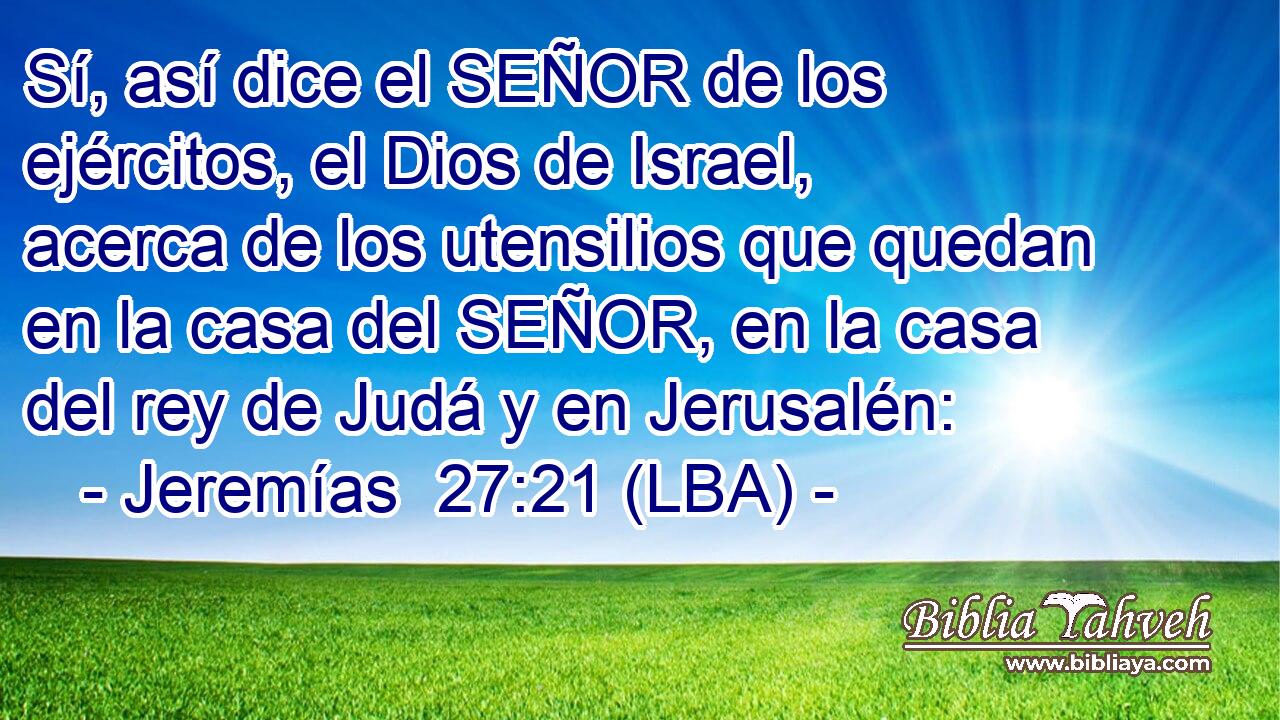 Sí, así dice el SEÑOR de los ejércitos, el Dios de Israel, acerca de los utensilios que quedan en la casa del SEÑOR, en la casa del rey de Judá y en Jerusalén: