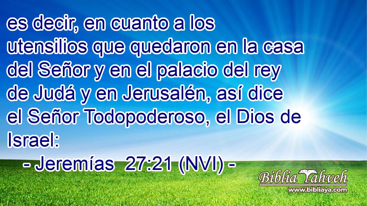 es decir, en cuanto a los utensilios que quedaron en la casa del Señor y en el palacio del rey de Judá y en Jerusalén, así dice el Señor Todopoderoso, el Dios de Israel: 