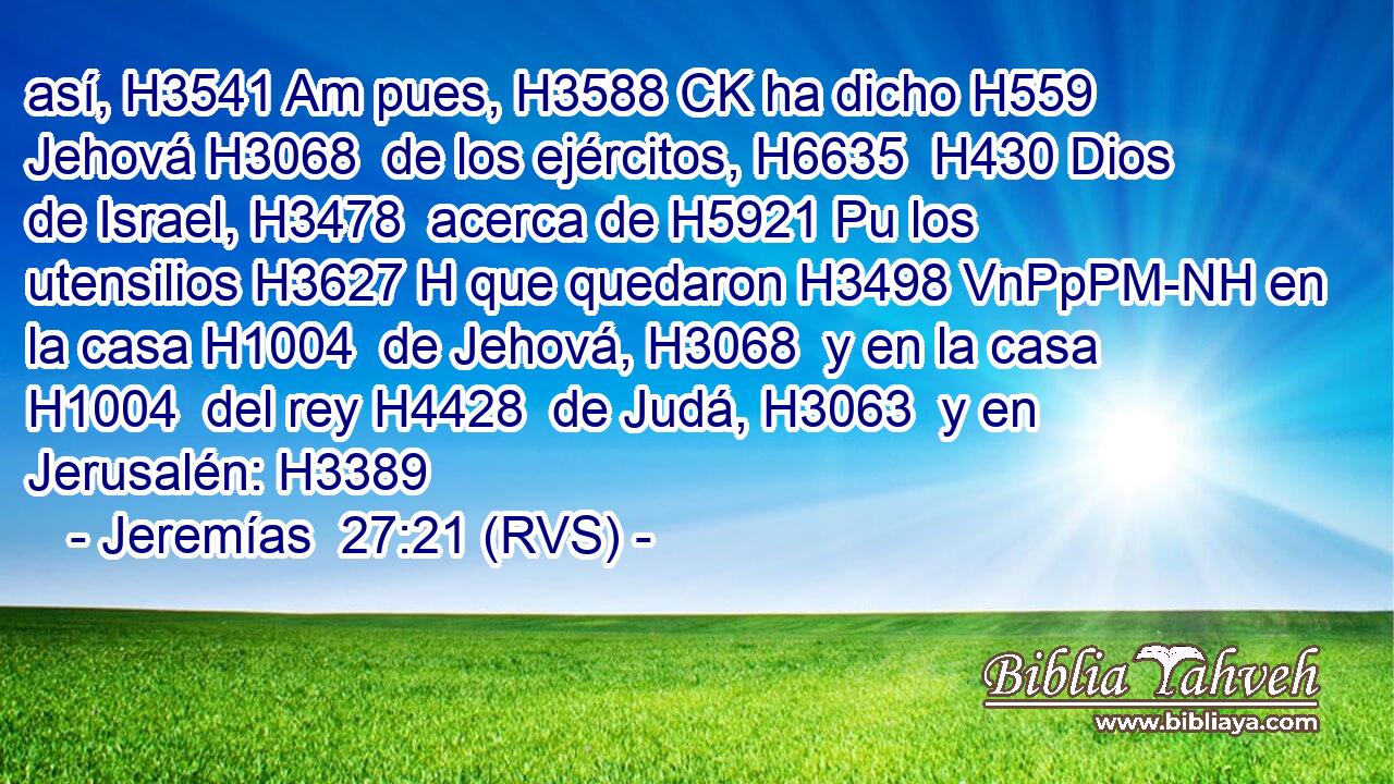 así, H3541 Am pues, H3588 CK ha dicho H559  Jehová H3068  de los ejércitos, H6635  H430 Dios de Israel, H3478  acerca de H5921 Pu los utensilios H3627 H que quedaron H3498 VnPpPM-NH en la casa H1004  de Jehová, H3068  y en la casa H1004  del rey H4428  de Judá, H3063  y en Jerusalén: H3389  