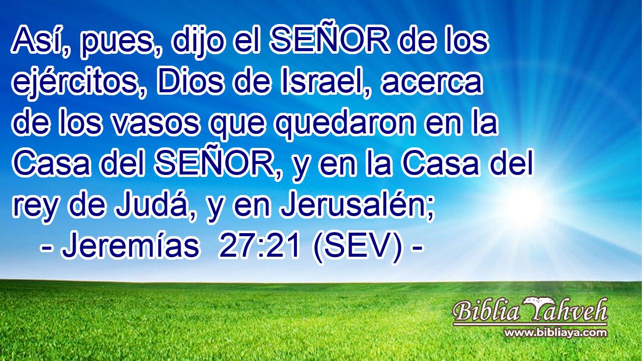 Así, pues, dijo el SEÑOR de los ejércitos, Dios de Israel, acerca de los vasos que quedaron en la Casa del SEÑOR, y en la Casa del rey de Judá, y en Jerusalén;