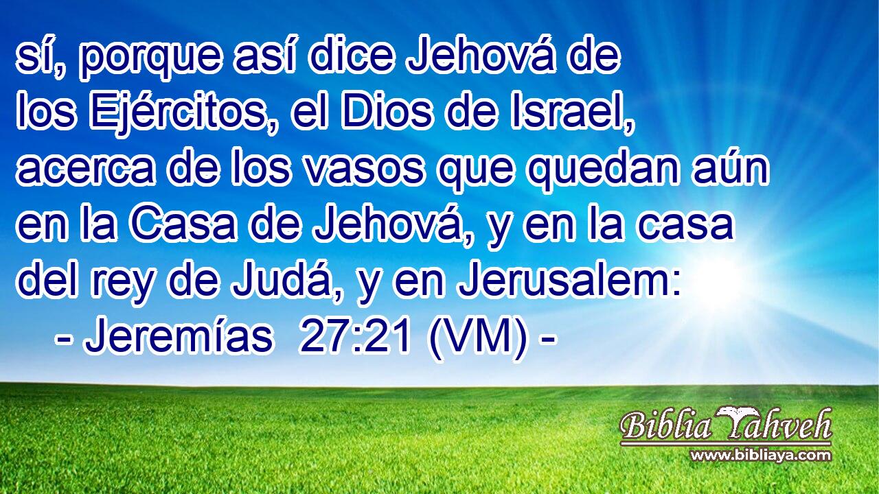  sí, porque así dice Jehová de los Ejércitos, el Dios de Israel, acerca de los vasos que quedan aún en la Casa de Jehová, y en la casa del rey de Judá, y en Jerusalem: 