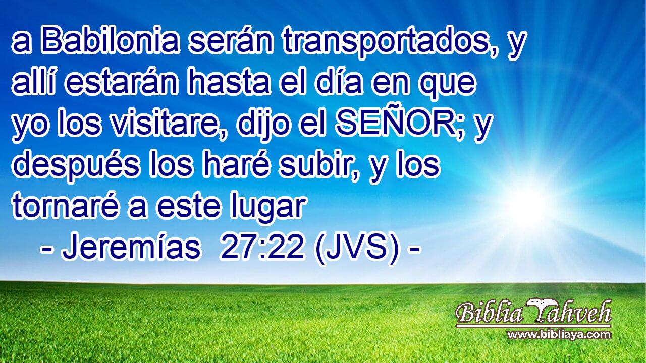 a Babilonia serán transportados, y allí estarán hasta el día en que yo los visitare, dijo el SEÑOR; y después los haré subir, y los tornaré a este lugar