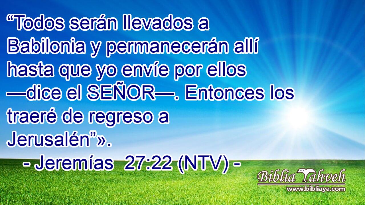 “Todos serán llevados a Babilonia y permanecerán allí hasta que yo envíe por ellos —dice el SEÑOR—. Entonces los traeré de regreso a Jerusalén”».