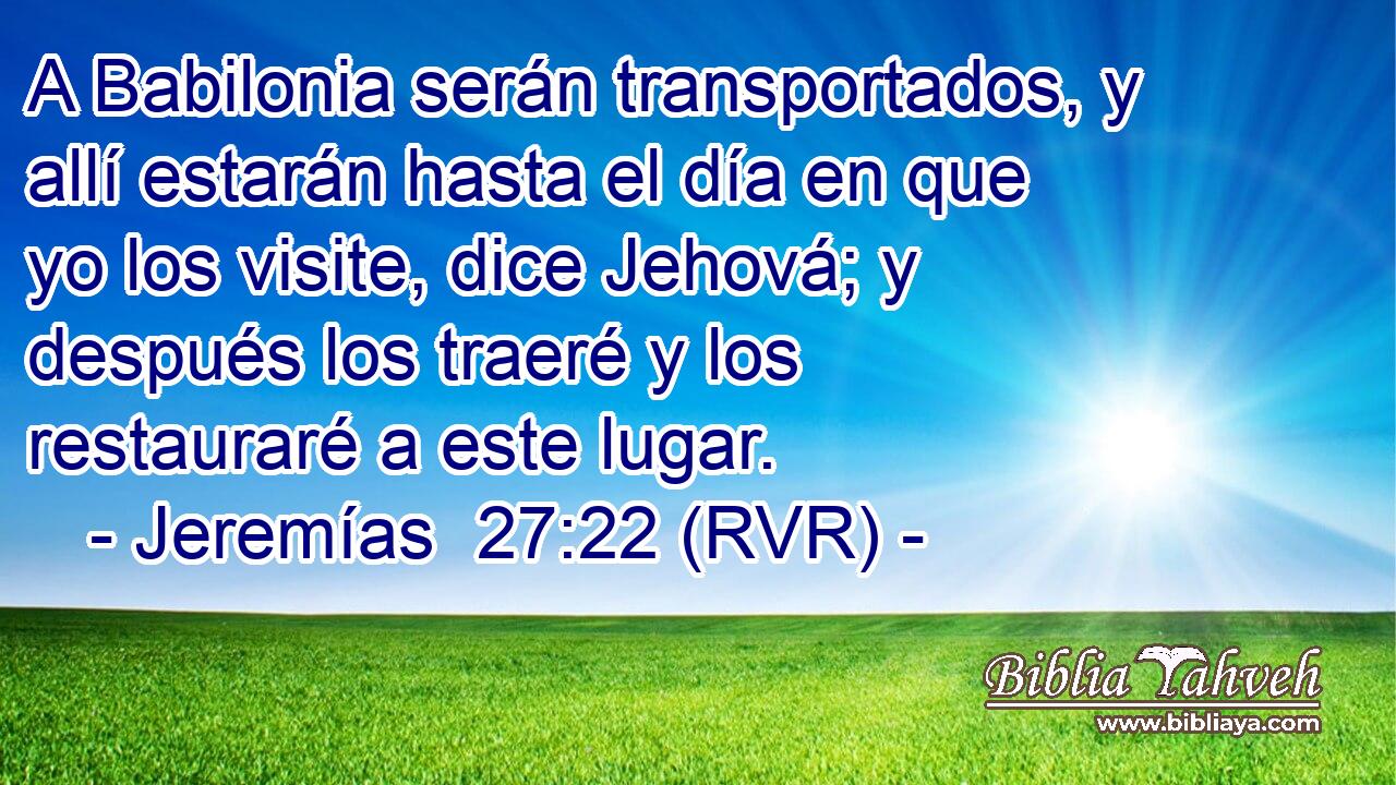 A Babilonia serán transportados, y allí estarán hasta el día en que yo los visite, dice Jehová; y después los traeré y los restauraré a este lugar.